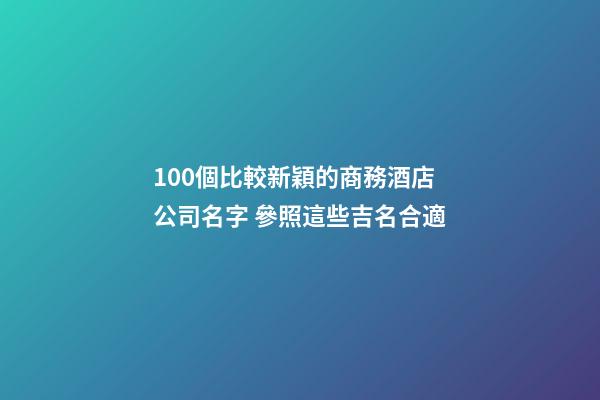 100個比較新穎的商務酒店公司名字 參照這些吉名合適